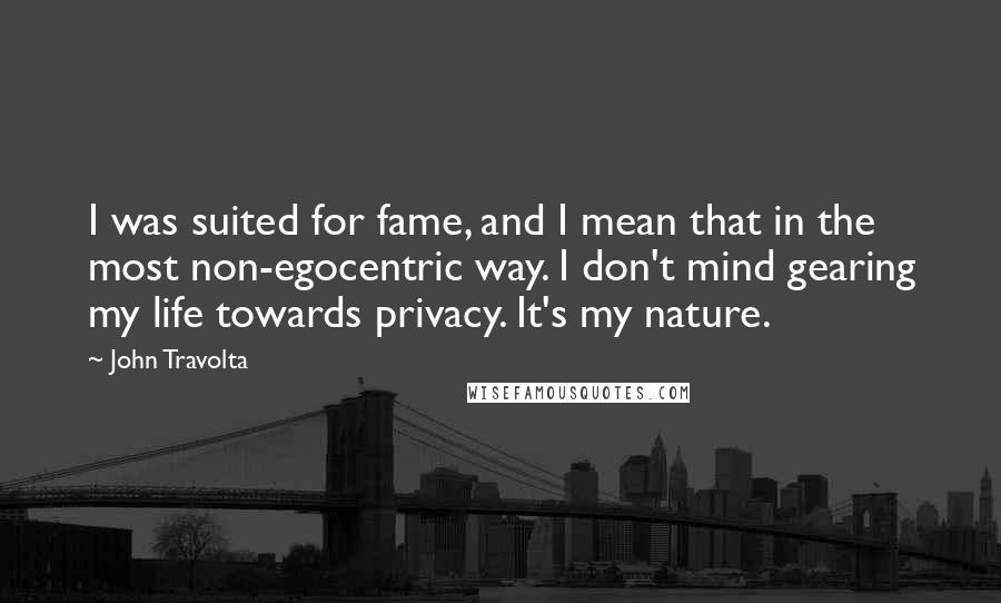 John Travolta Quotes: I was suited for fame, and I mean that in the most non-egocentric way. I don't mind gearing my life towards privacy. It's my nature.