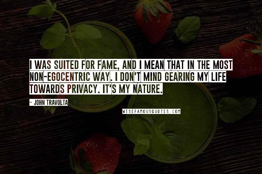 John Travolta Quotes: I was suited for fame, and I mean that in the most non-egocentric way. I don't mind gearing my life towards privacy. It's my nature.