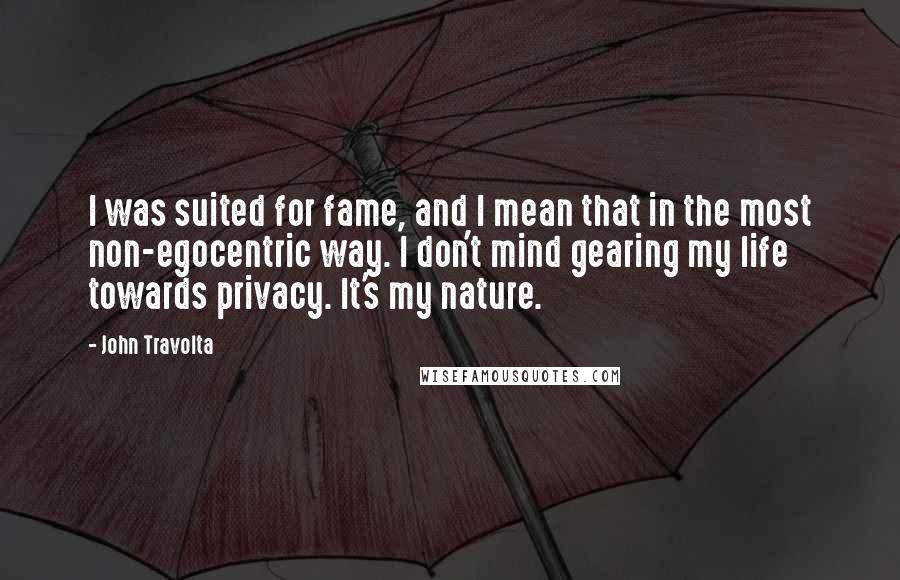 John Travolta Quotes: I was suited for fame, and I mean that in the most non-egocentric way. I don't mind gearing my life towards privacy. It's my nature.