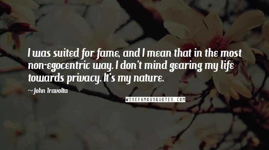 John Travolta Quotes: I was suited for fame, and I mean that in the most non-egocentric way. I don't mind gearing my life towards privacy. It's my nature.