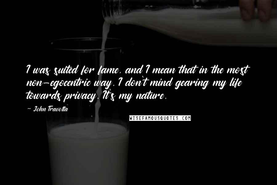John Travolta Quotes: I was suited for fame, and I mean that in the most non-egocentric way. I don't mind gearing my life towards privacy. It's my nature.