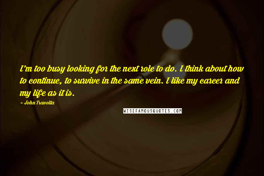 John Travolta Quotes: I'm too busy looking for the next role to do. I think about how to continue, to survive in the same vein. I like my career and my life as it is.