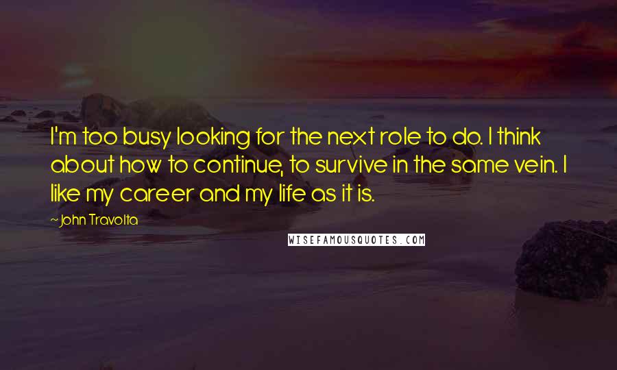 John Travolta Quotes: I'm too busy looking for the next role to do. I think about how to continue, to survive in the same vein. I like my career and my life as it is.