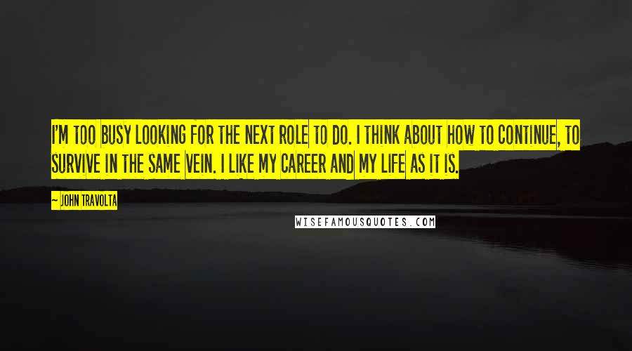 John Travolta Quotes: I'm too busy looking for the next role to do. I think about how to continue, to survive in the same vein. I like my career and my life as it is.