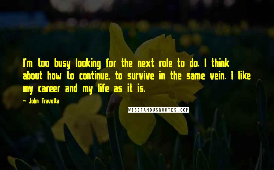 John Travolta Quotes: I'm too busy looking for the next role to do. I think about how to continue, to survive in the same vein. I like my career and my life as it is.