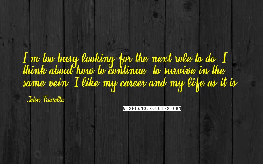 John Travolta Quotes: I'm too busy looking for the next role to do. I think about how to continue, to survive in the same vein. I like my career and my life as it is.