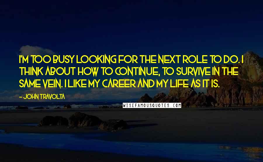 John Travolta Quotes: I'm too busy looking for the next role to do. I think about how to continue, to survive in the same vein. I like my career and my life as it is.