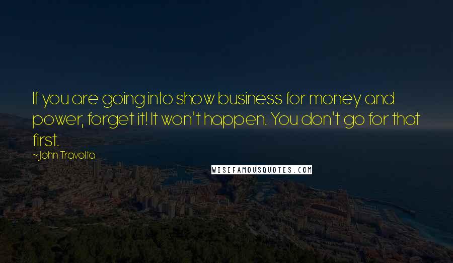 John Travolta Quotes: If you are going into show business for money and power, forget it! It won't happen. You don't go for that first.