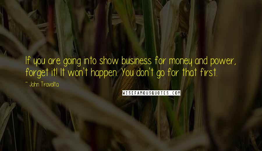 John Travolta Quotes: If you are going into show business for money and power, forget it! It won't happen. You don't go for that first.