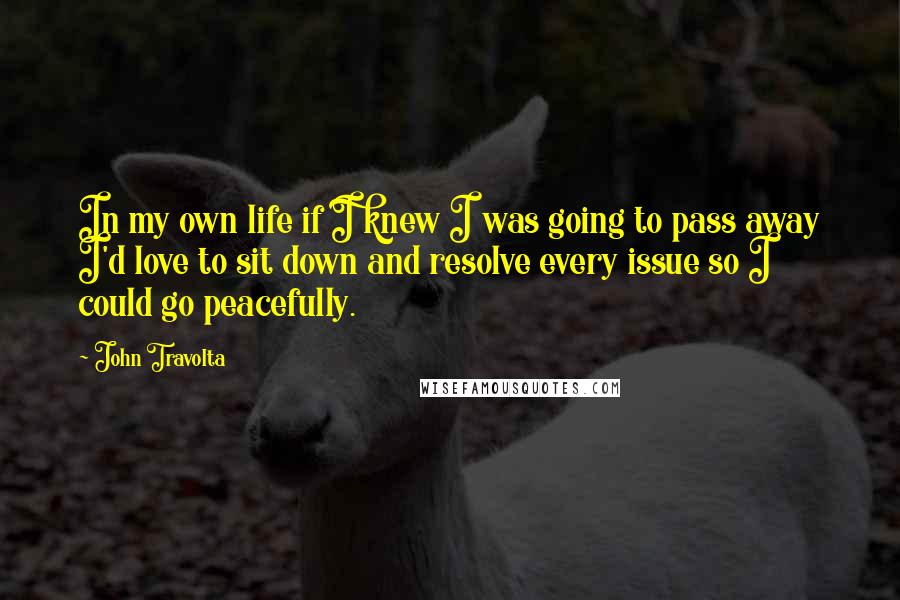 John Travolta Quotes: In my own life if I knew I was going to pass away I'd love to sit down and resolve every issue so I could go peacefully.