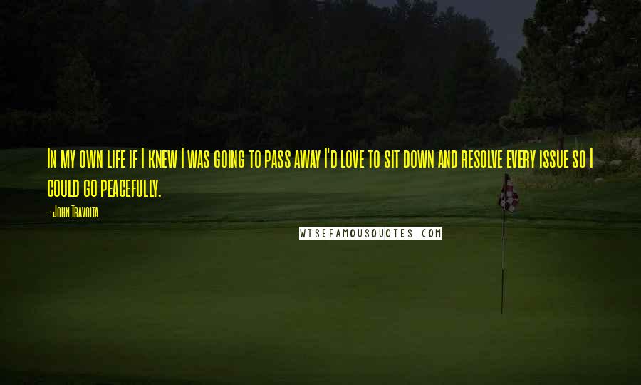 John Travolta Quotes: In my own life if I knew I was going to pass away I'd love to sit down and resolve every issue so I could go peacefully.