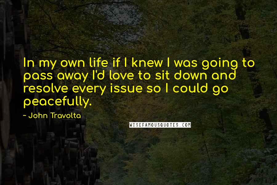 John Travolta Quotes: In my own life if I knew I was going to pass away I'd love to sit down and resolve every issue so I could go peacefully.