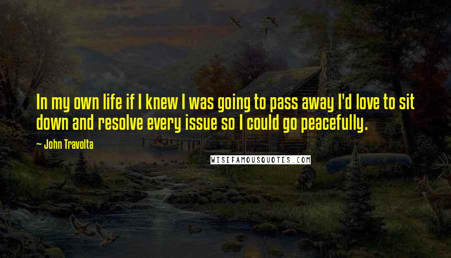 John Travolta Quotes: In my own life if I knew I was going to pass away I'd love to sit down and resolve every issue so I could go peacefully.