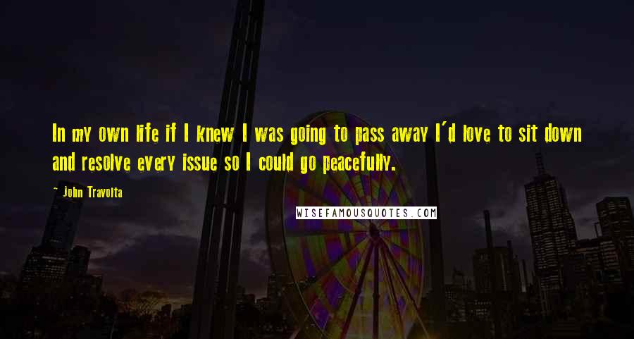 John Travolta Quotes: In my own life if I knew I was going to pass away I'd love to sit down and resolve every issue so I could go peacefully.