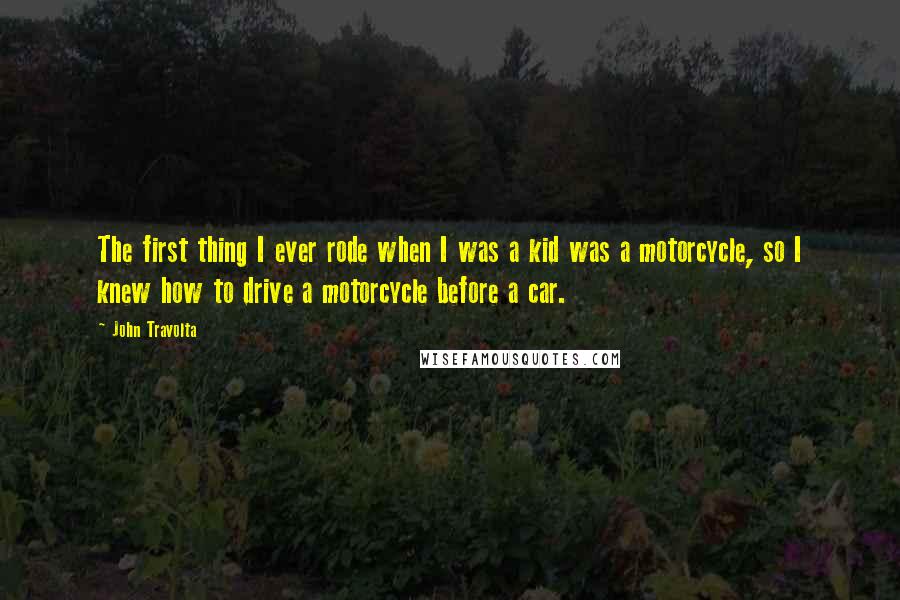 John Travolta Quotes: The first thing I ever rode when I was a kid was a motorcycle, so I knew how to drive a motorcycle before a car.