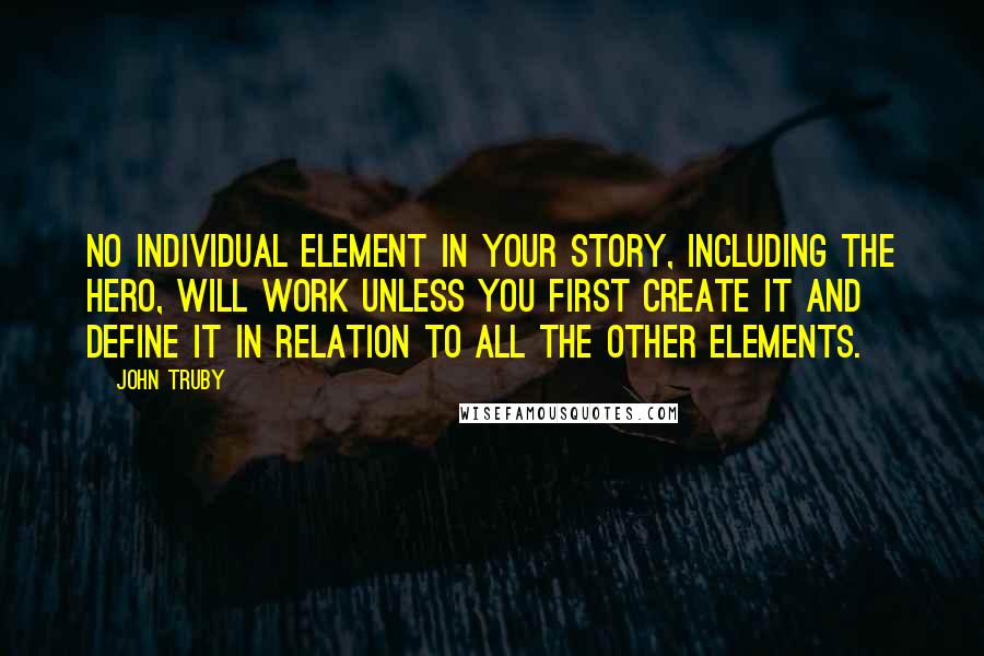 John Truby Quotes: No individual element in your story, including the hero, will work unless you first create it and define it in relation to all the other elements.
