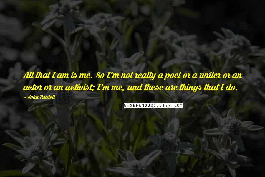John Trudell Quotes: All that I am is me. So I'm not really a poet or a writer or an actor or an activist; I'm me, and these are things that I do.
