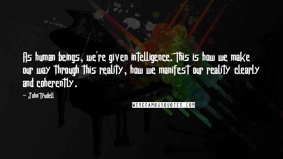 John Trudell Quotes: As human beings, we're given intelligence. This is how we make our way through this reality, how we manifest our reality clearly and coherently.