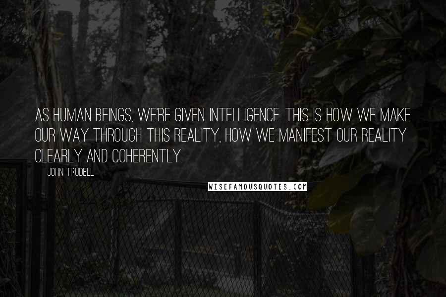 John Trudell Quotes: As human beings, we're given intelligence. This is how we make our way through this reality, how we manifest our reality clearly and coherently.