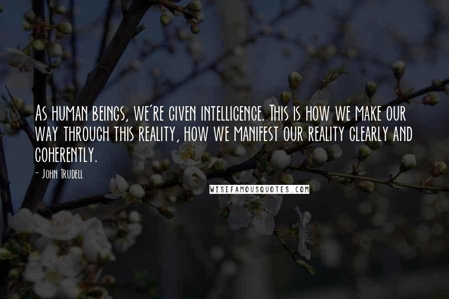 John Trudell Quotes: As human beings, we're given intelligence. This is how we make our way through this reality, how we manifest our reality clearly and coherently.