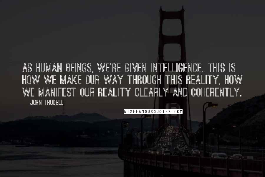 John Trudell Quotes: As human beings, we're given intelligence. This is how we make our way through this reality, how we manifest our reality clearly and coherently.