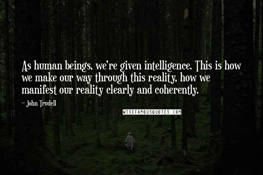 John Trudell Quotes: As human beings, we're given intelligence. This is how we make our way through this reality, how we manifest our reality clearly and coherently.