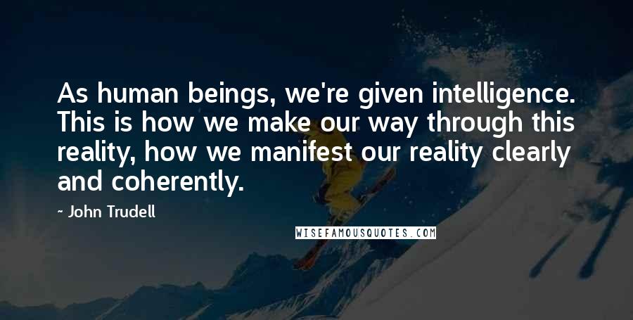 John Trudell Quotes: As human beings, we're given intelligence. This is how we make our way through this reality, how we manifest our reality clearly and coherently.