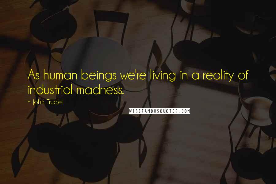 John Trudell Quotes: As human beings we're living in a reality of industrial madness.