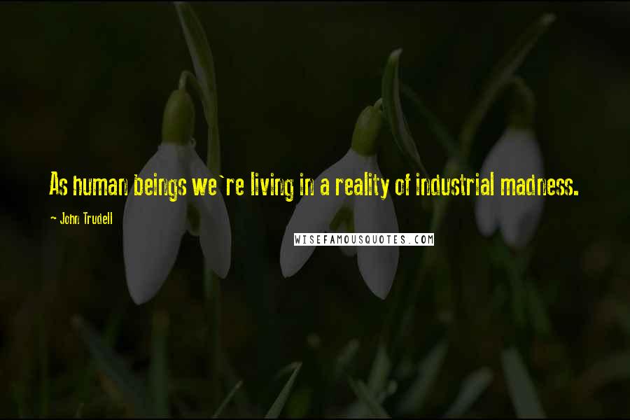 John Trudell Quotes: As human beings we're living in a reality of industrial madness.