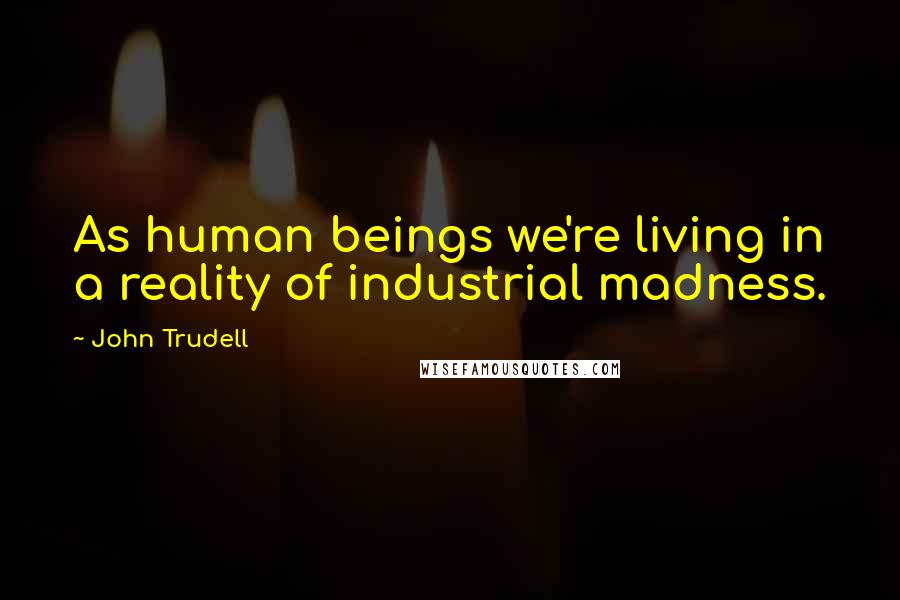 John Trudell Quotes: As human beings we're living in a reality of industrial madness.