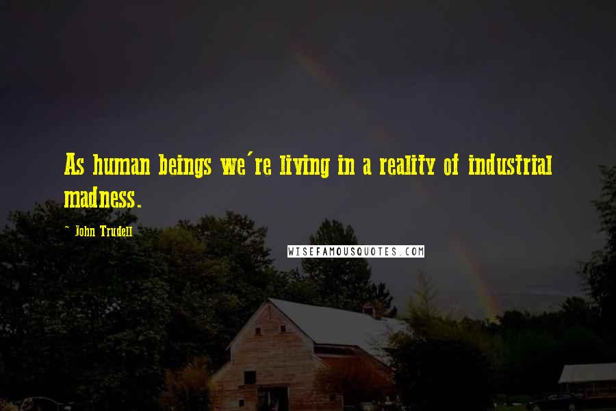 John Trudell Quotes: As human beings we're living in a reality of industrial madness.