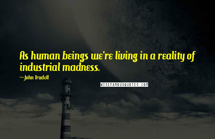 John Trudell Quotes: As human beings we're living in a reality of industrial madness.