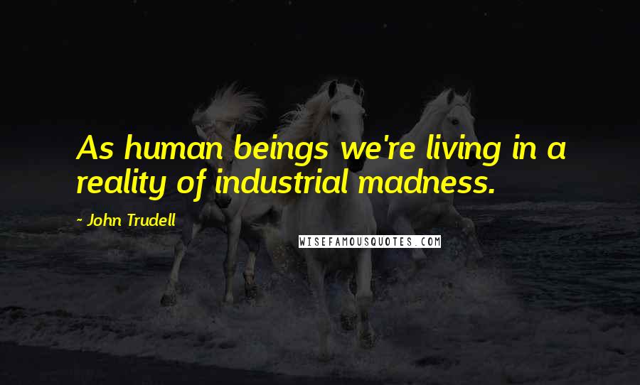 John Trudell Quotes: As human beings we're living in a reality of industrial madness.