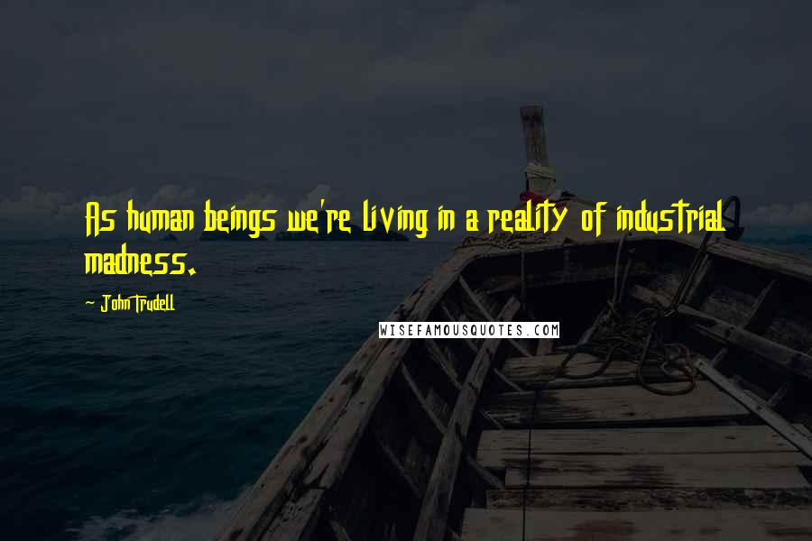 John Trudell Quotes: As human beings we're living in a reality of industrial madness.