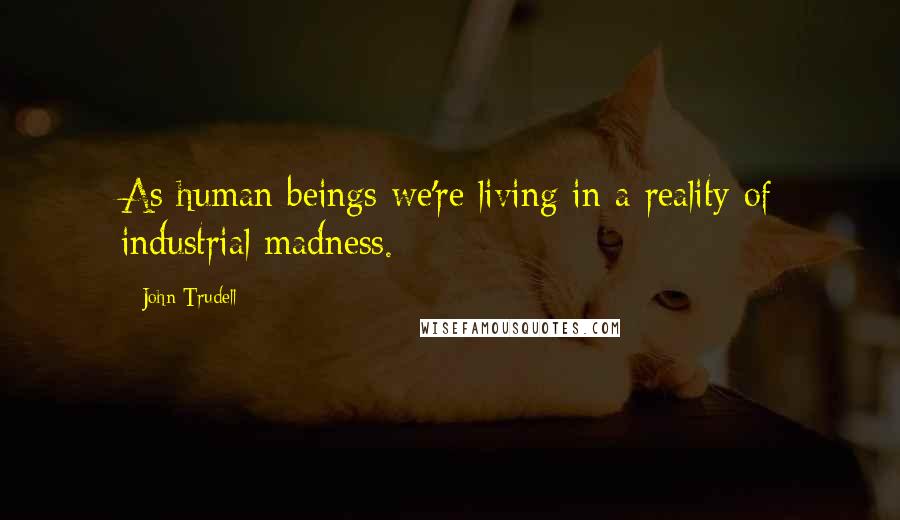 John Trudell Quotes: As human beings we're living in a reality of industrial madness.