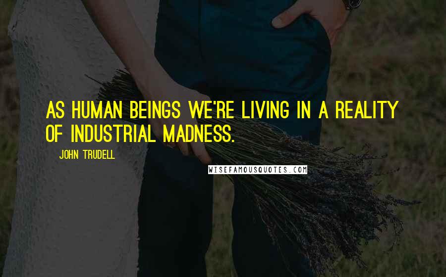 John Trudell Quotes: As human beings we're living in a reality of industrial madness.