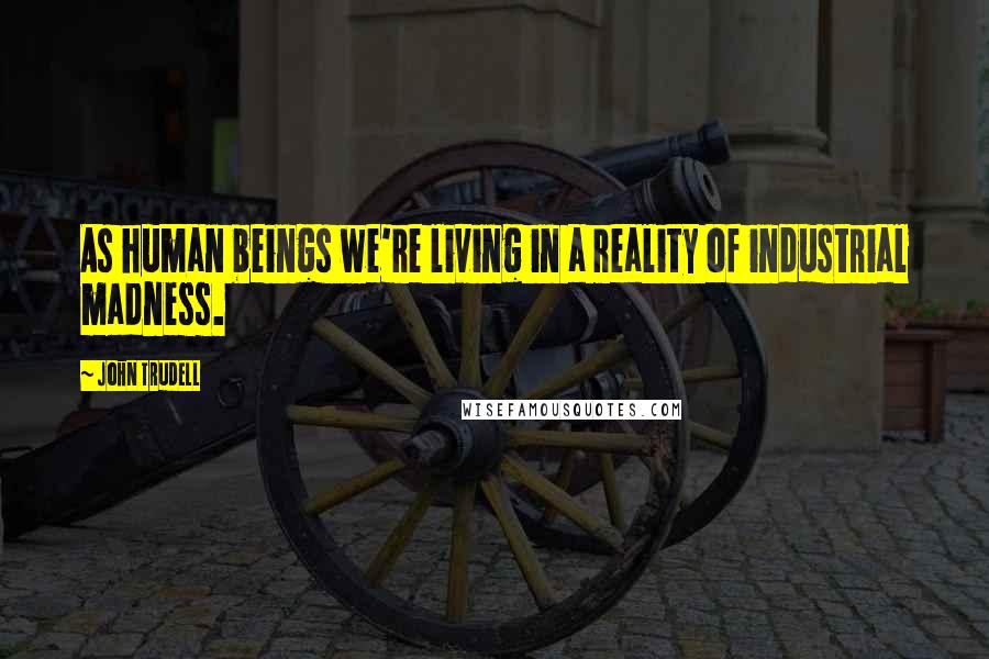 John Trudell Quotes: As human beings we're living in a reality of industrial madness.