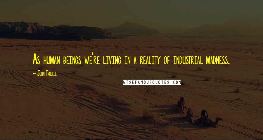 John Trudell Quotes: As human beings we're living in a reality of industrial madness.