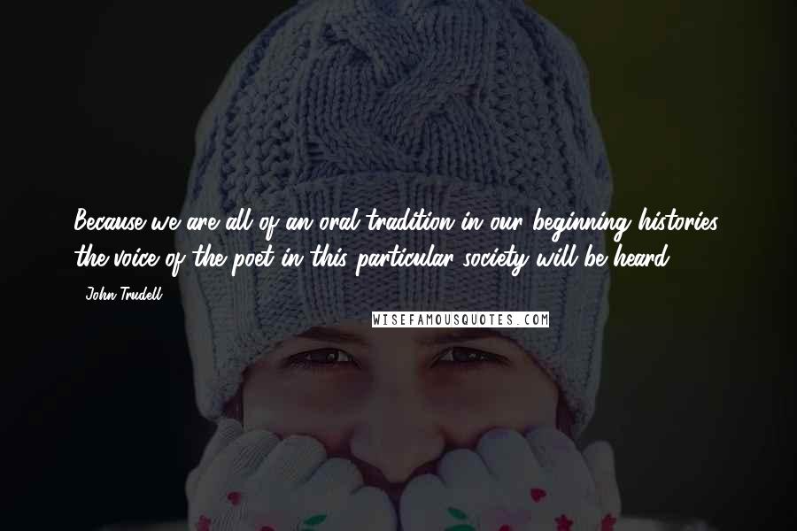 John Trudell Quotes: Because we are all of an oral tradition in our beginning histories, the voice of the poet in this particular society will be heard.