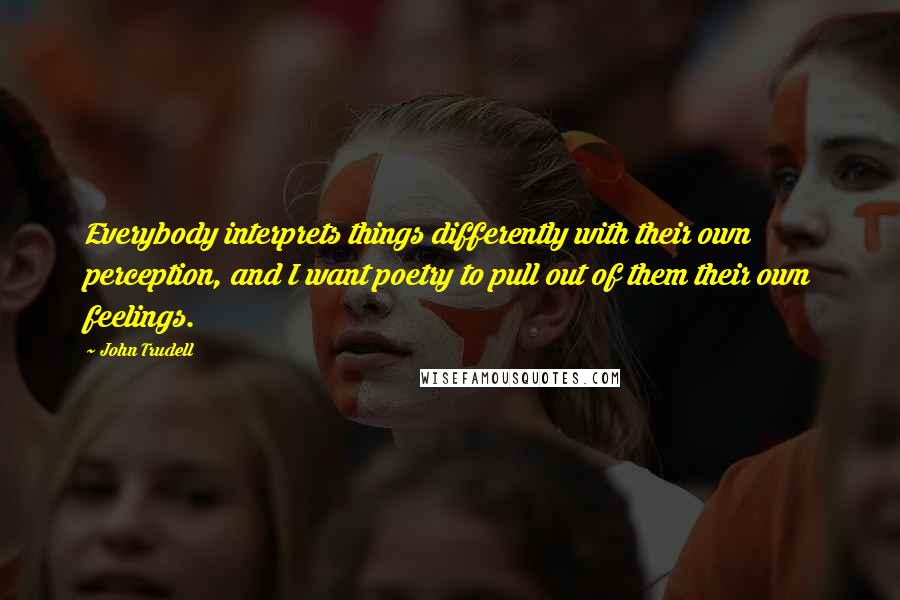 John Trudell Quotes: Everybody interprets things differently with their own perception, and I want poetry to pull out of them their own feelings.