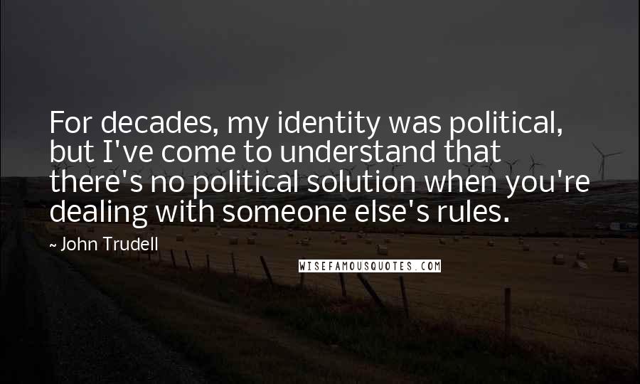 John Trudell Quotes: For decades, my identity was political, but I've come to understand that there's no political solution when you're dealing with someone else's rules.