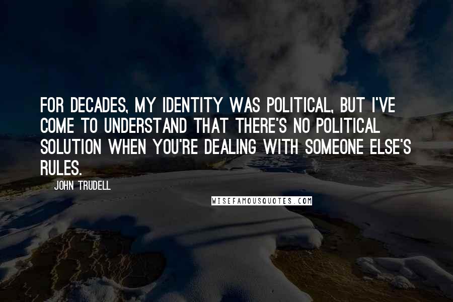 John Trudell Quotes: For decades, my identity was political, but I've come to understand that there's no political solution when you're dealing with someone else's rules.