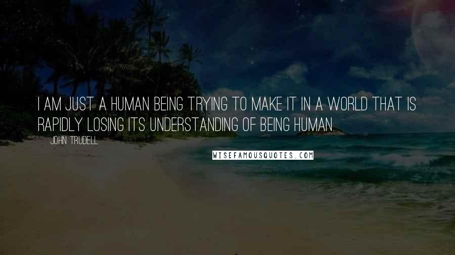 John Trudell Quotes: I am just a human being trying to make it in a world that is rapidly losing its understanding of being human.