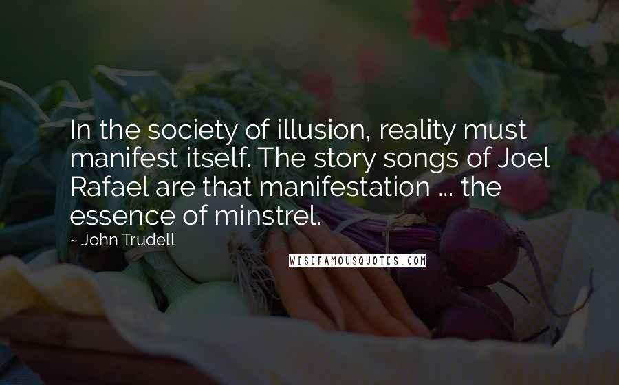 John Trudell Quotes: In the society of illusion, reality must manifest itself. The story songs of Joel Rafael are that manifestation ... the essence of minstrel.