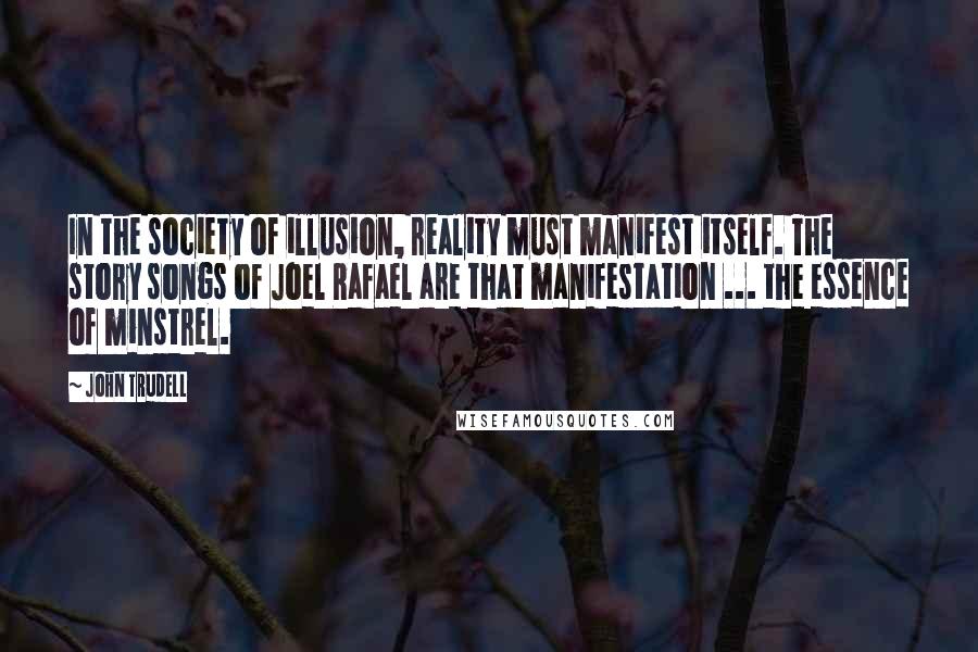 John Trudell Quotes: In the society of illusion, reality must manifest itself. The story songs of Joel Rafael are that manifestation ... the essence of minstrel.