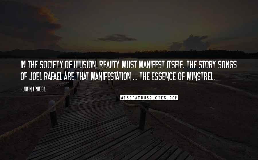 John Trudell Quotes: In the society of illusion, reality must manifest itself. The story songs of Joel Rafael are that manifestation ... the essence of minstrel.