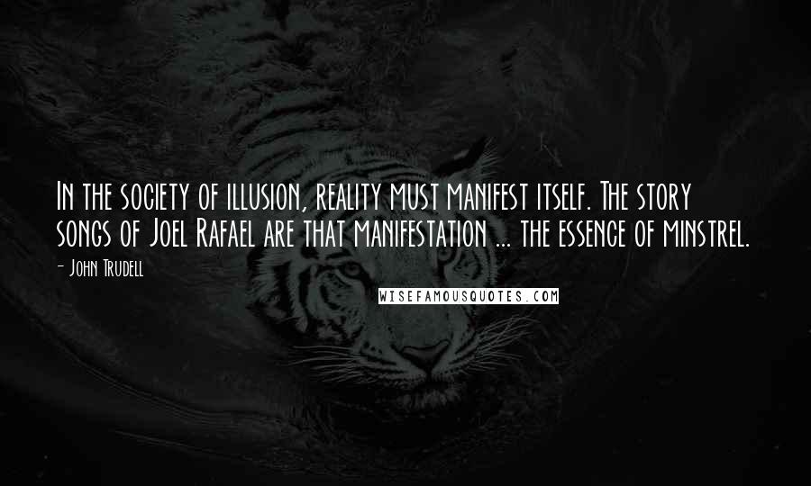 John Trudell Quotes: In the society of illusion, reality must manifest itself. The story songs of Joel Rafael are that manifestation ... the essence of minstrel.