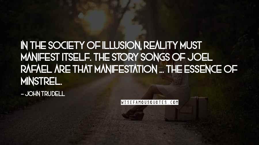 John Trudell Quotes: In the society of illusion, reality must manifest itself. The story songs of Joel Rafael are that manifestation ... the essence of minstrel.