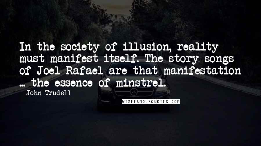 John Trudell Quotes: In the society of illusion, reality must manifest itself. The story songs of Joel Rafael are that manifestation ... the essence of minstrel.