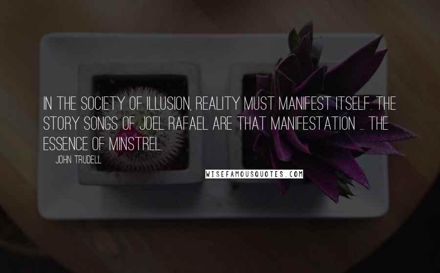 John Trudell Quotes: In the society of illusion, reality must manifest itself. The story songs of Joel Rafael are that manifestation ... the essence of minstrel.